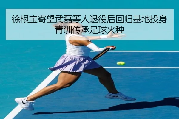 徐根宝寄望武磊等人退役后回归基地投身青训传承足球火种 | BY